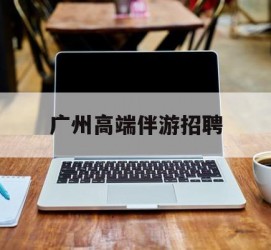 昌吉广州高端伴游雇用(广州私家助理伴游雇用)