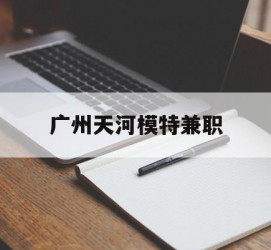 昌吉广州天河模特兼职(广州天河区雇用模特)
